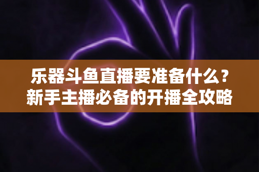乐器斗鱼直播要准备什么？新手主播必备的开播全攻略与设备清单