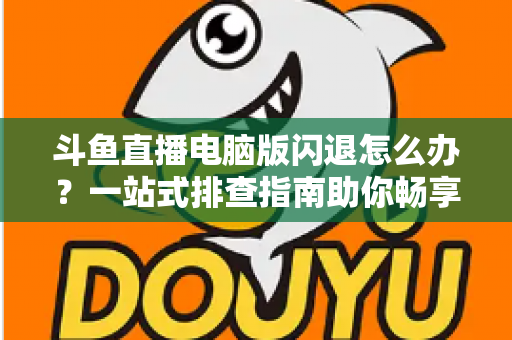 斗鱼直播电脑版闪退怎么办？一站式排查指南助你畅享直播不中断