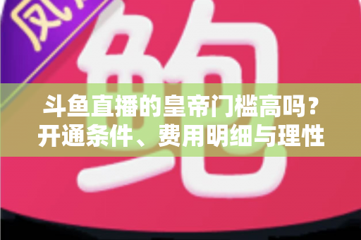 斗鱼直播的皇帝门槛高吗？开通条件、费用明细与理性消费全解析