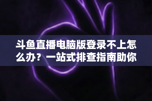 斗鱼直播电脑版登录不上怎么办？一站式排查指南助你快速恢复观看体验