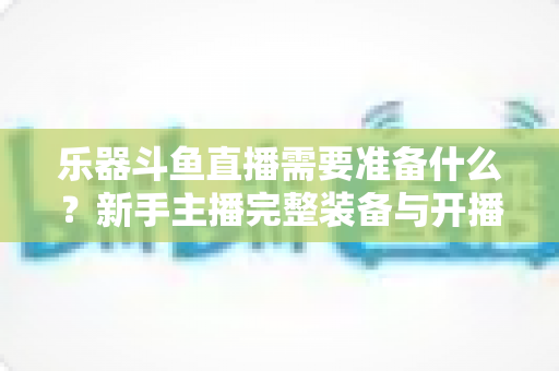 乐器斗鱼直播需要准备什么?新手主播完整装备与开播指南全解析 乐器斗鱼直播需要准备什么?新手主播完整装备与开播指南全解析