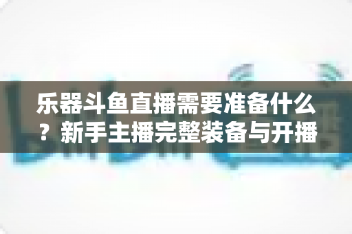 乐器斗鱼直播需要准备什么？新手主播完整装备与开播指南全解析