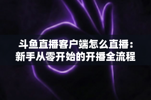 斗鱼直播客户端怎么直播：新手从零开始的开播全流程详解
