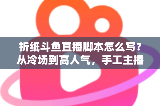 折纸斗鱼直播脚本怎么写？从冷场到高人气，手工主播必备的直播脚本创作全攻略