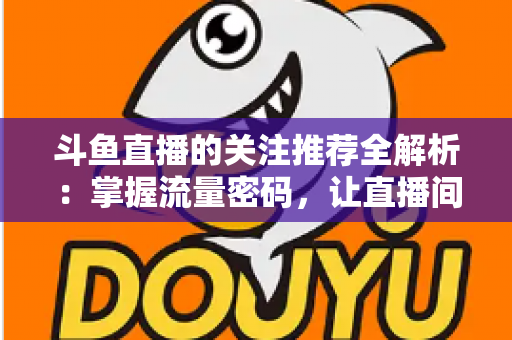 斗鱼直播的关注推荐全解析:掌握流量密码,让直播间人气稳步增长的实用指南 斗鱼直播的关注推荐全解析:掌握流量密码,让直播间人气稳步增长的实用指南