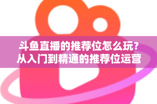 斗鱼直播的推荐位怎么玩?从入门到精通的推荐位运营全攻略 斗鱼直播的推荐位怎么玩?从入门到精通的推荐位运营全攻略