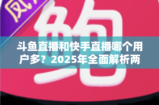 斗鱼直播和快手直播哪个用户多？2025年全面解析两大直播平台的用户规模、内容生态与选择指南