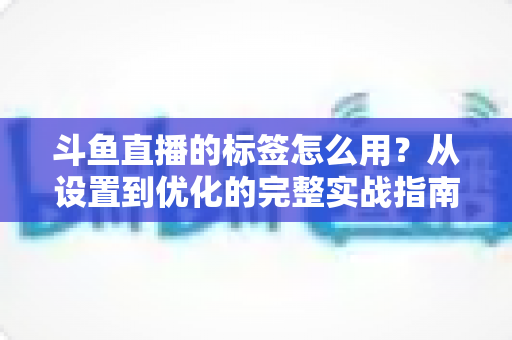 斗鱼直播的标签怎么用?从设置到优化的完整实战指南,助你的直播间快速获得更多曝光与流量 斗鱼直播的标签怎么用?从设置到优化的完整实战指南,助你的直播间快速获得更多曝光与流量