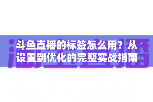 斗鱼直播的标签怎么用?从设置到优化的完整实战指南,助你的直播间快速获得更多曝光与流量 斗鱼直播的标签怎么用?从设置到优化的完整实战指南,助你的直播间快速获得更多曝光与流量