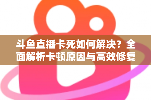 斗鱼直播卡死如何解决?全面解析卡顿原因与高效修复方案指南 斗鱼直播卡死如何解决?全面解析卡顿原因与高效修复方案指南