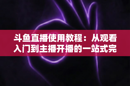 斗鱼直播使用教程:从观看入门到主播开播的一站式完全指南 斗鱼直播使用教程:从观看入门到主播开播的一站式完全指南
