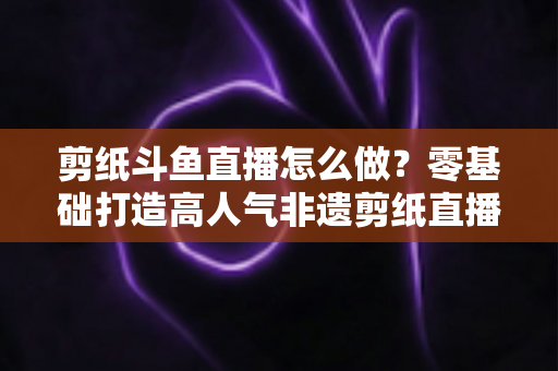 剪纸斗鱼直播怎么做?零基础打造高人气非遗剪纸直播间的全攻略 剪纸斗鱼直播怎么做?零基础打造高人气非遗剪纸直播间的全攻略