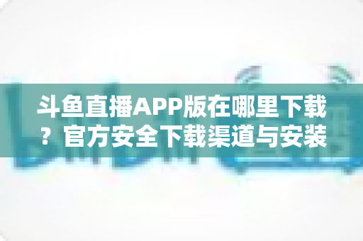 斗鱼直播APP版在哪里下载?官方安全下载渠道与安装指南一网打尽 斗鱼直播APP版在哪里下载?官方安全下载渠道与安装指南一网打尽