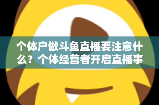 个体户做斗鱼直播要注意什么?个体经营者开启直播事业的全景避坑指南 个体户做斗鱼直播要注意什么?个体经营者开启直播事业的全景避坑指南
