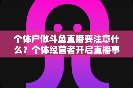 个体户做斗鱼直播要注意什么?个体经营者开启直播事业的全景避坑指南 个体户做斗鱼直播要注意什么?个体经营者开启直播事业的全景避坑指南