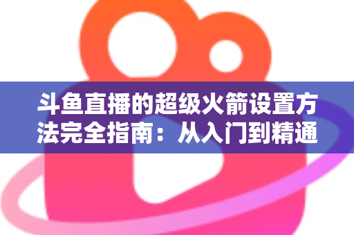 斗鱼直播的超级火箭设置方法完全指南：从入门到精通的实用教程