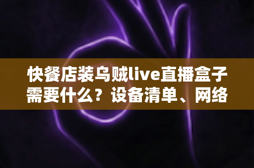 快餐店装乌贼live直播盒子需要什么？设备清单、网络要求与安装流程一站式全攻略