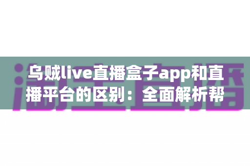 乌贼live直播盒子app和直播平台的区别：全面解析帮你选对追播神器