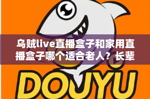 乌贼live直播盒子和家用直播盒子哪个适合老人?长辈观影设备选购全攻略 乌贼live直播盒子和家用直播盒子哪个适合老人?长辈观影设备选购全攻略