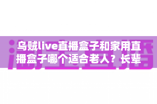 乌贼live直播盒子和家用直播盒子哪个适合老人?长辈观影设备选购全攻略 乌贼live直播盒子和家用直播盒子哪个适合老人?长辈观影设备选购全攻略