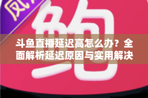 斗鱼直播延迟高怎么办?全面解析延迟原因与实用解决方案,助你畅享流畅直播体验 斗鱼直播延迟高怎么办?全面解析延迟原因与实用解决方案,助你畅享流畅直播体验