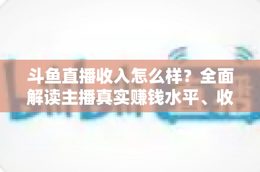 斗鱼直播收入怎么样?全面解读主播真实赚钱水平、收入构成与涨薪实战技巧 斗鱼直播收入怎么样?全面解读主播真实赚钱水平、收入构成与涨薪实战技巧