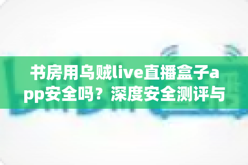 书房用乌贼live直播盒子app安全吗？深度安全测评与避坑指南全解析