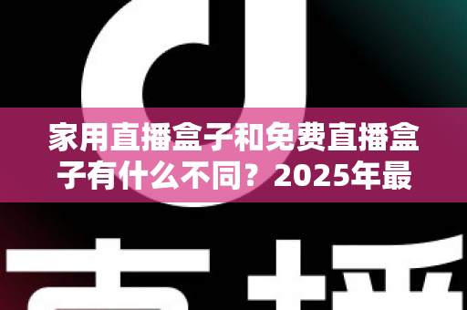 家用直播盒子和免费直播盒子有什么不同？2025年最全核心差异解析与选购避坑指南