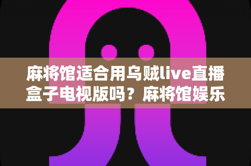 麻将馆适合用乌贼live直播盒子电视版吗？麻将馆娱乐设备升级全攻略与实用体验解析