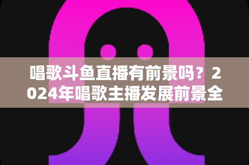 唱歌斗鱼直播有前景吗？2024年唱歌主播发展前景全面解析与入行指南