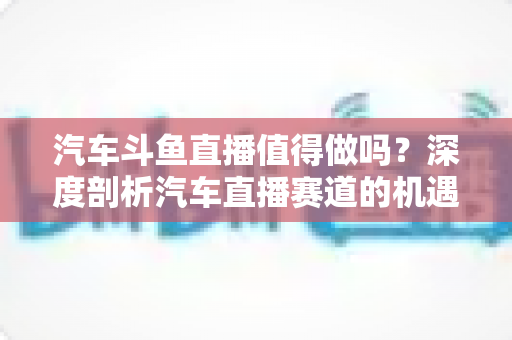 汽车斗鱼直播值得做吗？深度剖析汽车直播赛道的机遇、变现与入局指南