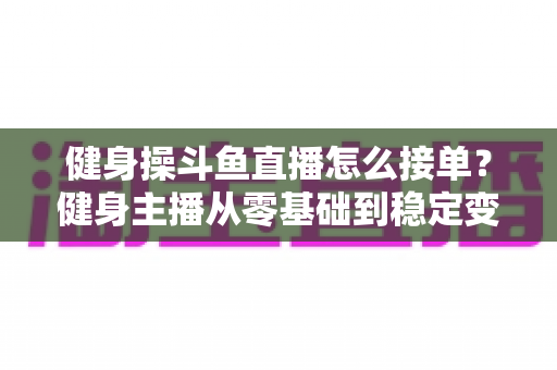 健身操斗鱼直播怎么接单?健身主播从零基础到稳定变现的实战全攻略 健身操斗鱼直播怎么接单?健身主播从零基础到稳定变现的实战全攻略