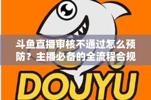 斗鱼直播审核不通过怎么预防？主播必备的全流程合规避坑指南