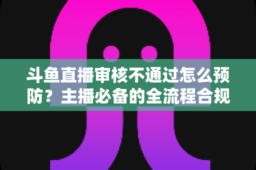 斗鱼直播审核不通过怎么预防？主播必备的全流程合规避坑指南