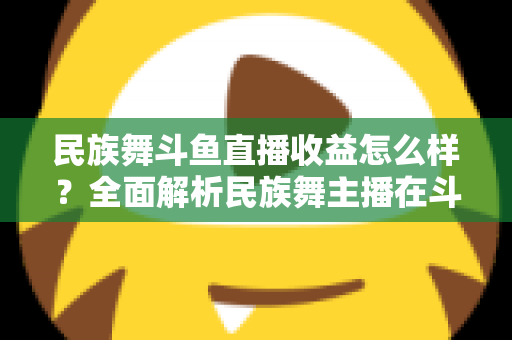 民族舞斗鱼直播收益怎么样?全面解析民族舞主播在斗鱼的真实收入与提升之道 民族舞斗鱼直播收益怎么样?全面解析民族舞主播在斗鱼的真实收入与提升之道