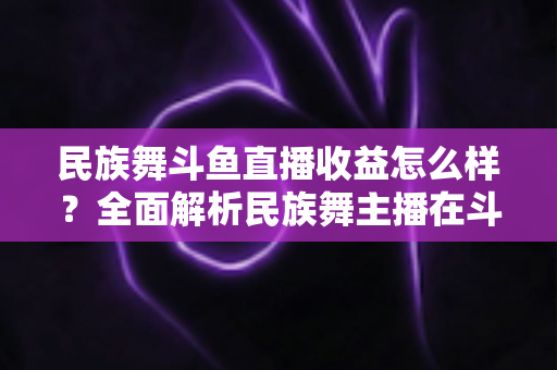 民族舞斗鱼直播收益怎么样?全面解析民族舞主播在斗鱼的真实收入与提升之道 民族舞斗鱼直播收益怎么样?全面解析民族舞主播在斗鱼的真实收入与提升之道