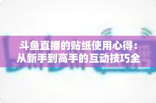 斗鱼直播的贴纸使用心得：从新手到高手的互动技巧全解析