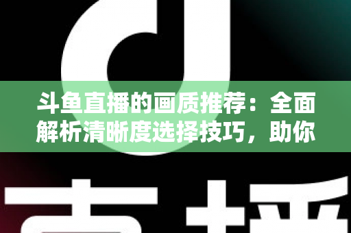 斗鱼直播的画质推荐：全面解析清晰度选择技巧，助你畅享极致观看体验
