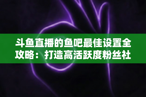 斗鱼直播的鱼吧最佳设置全攻略:打造高活跃度粉丝社区必备指南 斗鱼直播的鱼吧最佳设置全攻略:打造高活跃度粉丝社区必备指南