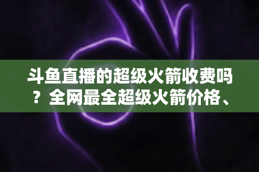 斗鱼直播的超级火箭收费吗？全网最全超级火箭价格、特权与送礼攻略解析