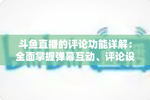 斗鱼直播的评论功能详解：全面掌握弹幕互动、评论设置与直播间管理技巧的实用指南