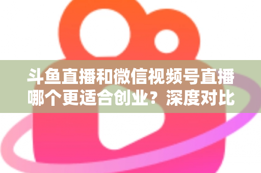 斗鱼直播和微信视频号直播哪个更适合创业?深度对比分析与实战选择指南 斗鱼直播和微信视频号直播哪个更适合创业?深度对比分析与实战选择指南
