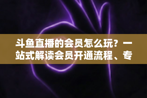 斗鱼直播的会员怎么玩？一站式解读会员开通流程、专属权益与实用玩法攻略