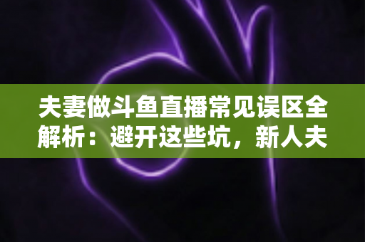 夫妻做斗鱼直播常见误区全解析：避开这些坑，新人夫妻主播也能稳步起号