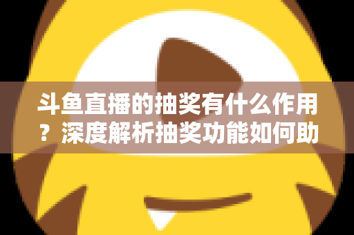 斗鱼直播的抽奖有什么作用？深度解析抽奖功能如何助力主播涨粉、提升人气并打造活跃直播间生态