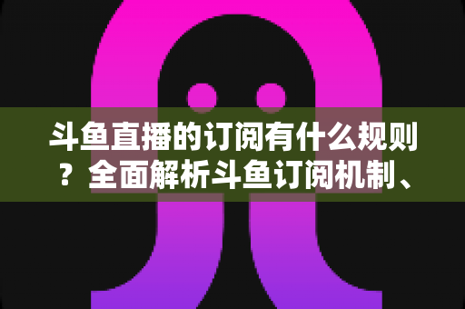 斗鱼直播的订阅有什么规则？全面解析斗鱼订阅机制、权益与注意事项