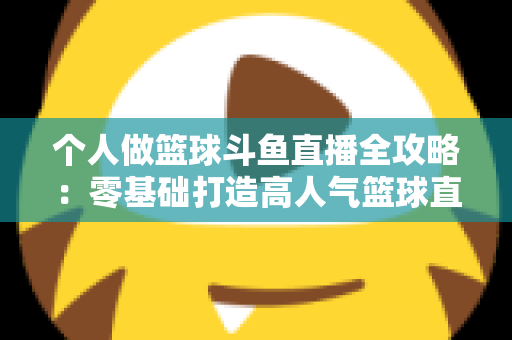个人做篮球斗鱼直播全攻略：零基础打造高人气篮球直播间的实战指南