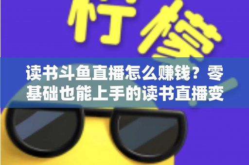 读书斗鱼直播怎么赚钱？零基础也能上手的读书直播变现全攻略