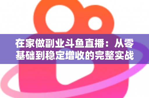 在家做副业斗鱼直播：从零基础到稳定增收的完整实战指南