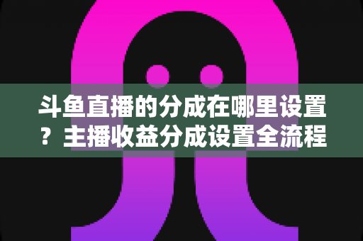 斗鱼直播的分成在哪里设置?主播收益分成设置全流程详解与优化指南 斗鱼直播的分成在哪里设置?主播收益分成设置全流程详解与优化指南